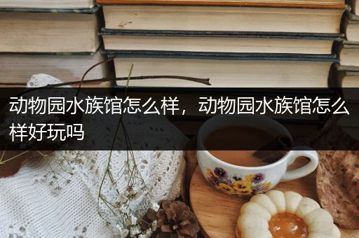 动物园水族馆怎么样，动物园水族馆怎么样好玩吗