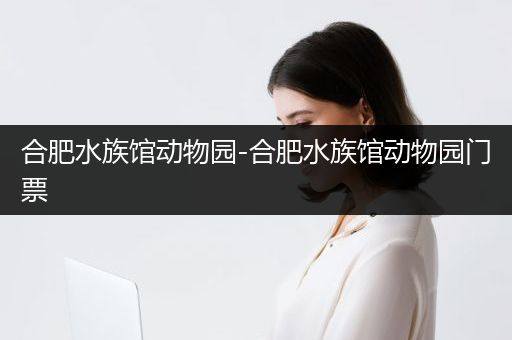 合肥水族馆动物园-合肥水族馆动物园门票