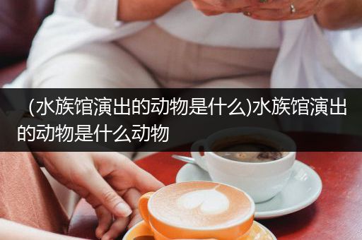 （水族馆演出的动物是什么)水族馆演出的动物是什么动物