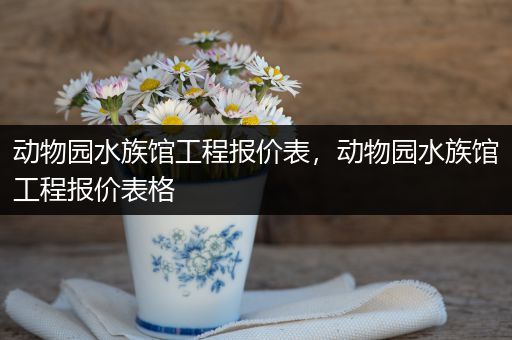 动物园水族馆工程报价表，动物园水族馆工程报价表格