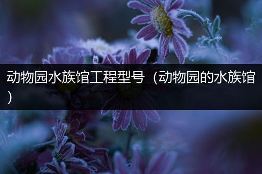 动物园水族馆工程型号（动物园的水族馆）