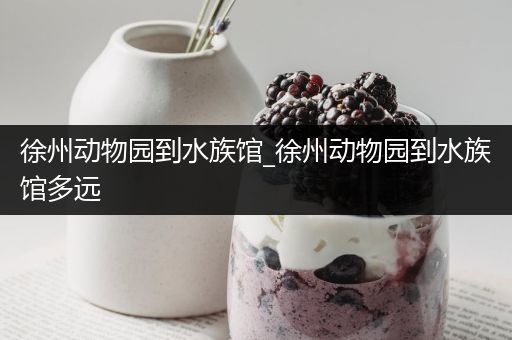 徐州动物园到水族馆_徐州动物园到水族馆多远