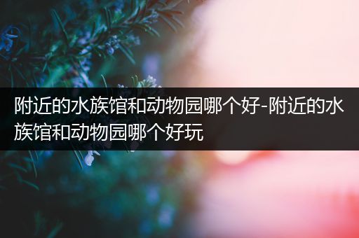 附近的水族馆和动物园哪个好-附近的水族馆和动物园哪个好玩