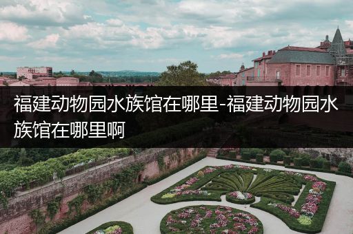 福建动物园水族馆在哪里-福建动物园水族馆在哪里啊