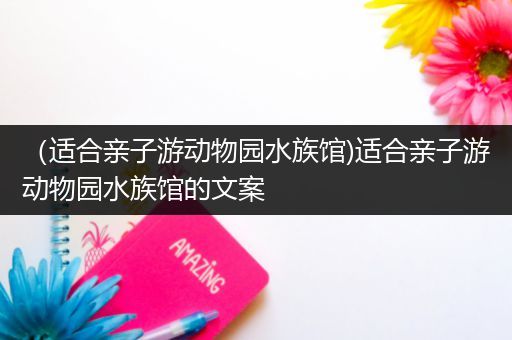 （适合亲子游动物园水族馆)适合亲子游动物园水族馆的文案