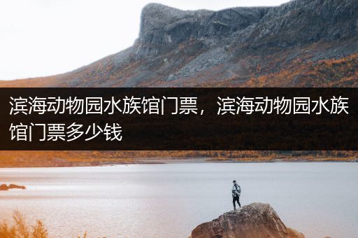 滨海动物园水族馆门票，滨海动物园水族馆门票多少钱