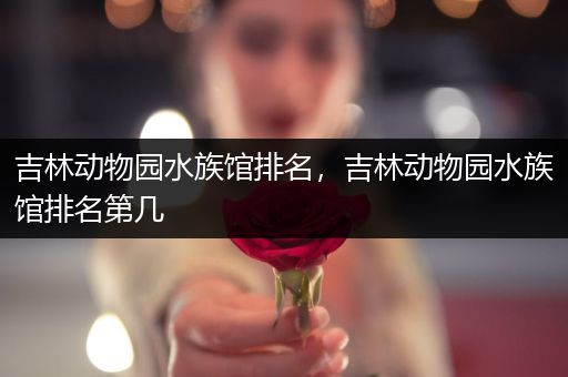 吉林动物园水族馆排名，吉林动物园水族馆排名第几