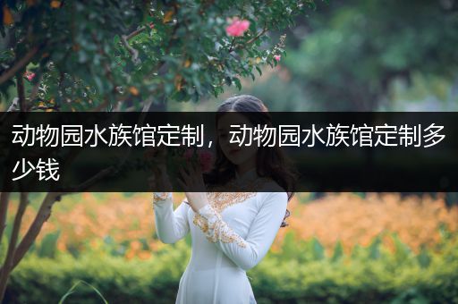 动物园水族馆定制，动物园水族馆定制多少钱