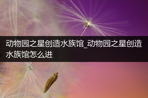 动物园之星创造水族馆_动物园之星创造水族馆怎么进