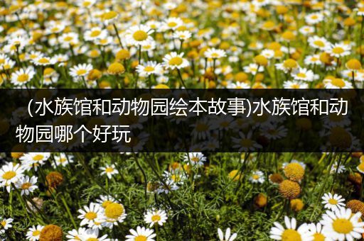 （水族馆和动物园绘本故事)水族馆和动物园哪个好玩