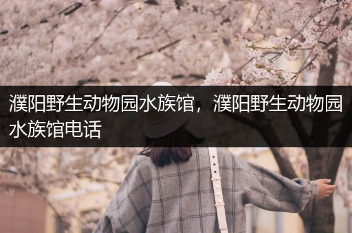 濮阳野生动物园水族馆，濮阳野生动物园水族馆电话