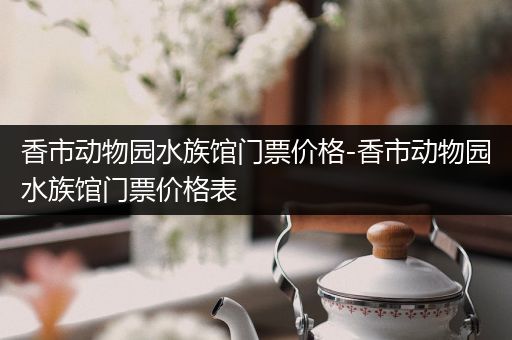 香市动物园水族馆门票价格-香市动物园水族馆门票价格表