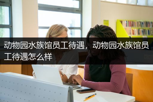 动物园水族馆员工待遇，动物园水族馆员工待遇怎么样