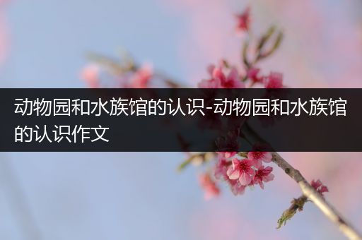 动物园和水族馆的认识-动物园和水族馆的认识作文