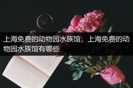 上海免费的动物园水族馆，上海免费的动物园水族馆有哪些
