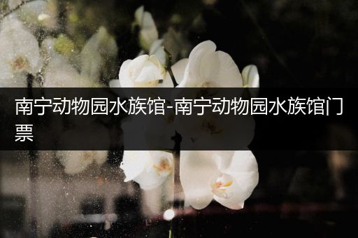 南宁动物园水族馆-南宁动物园水族馆门票