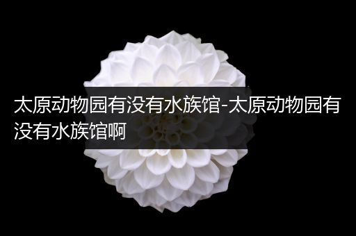 太原动物园有没有水族馆-太原动物园有没有水族馆啊