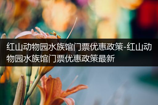 红山动物园水族馆门票优惠政策-红山动物园水族馆门票优惠政策最新