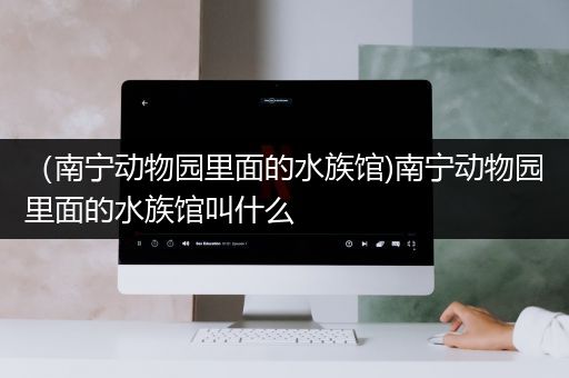 （南宁动物园里面的水族馆)南宁动物园里面的水族馆叫什么