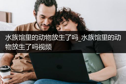 水族馆里的动物放生了吗_水族馆里的动物放生了吗视频