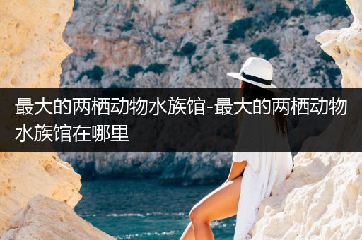 最大的两栖动物水族馆-最大的两栖动物水族馆在哪里
