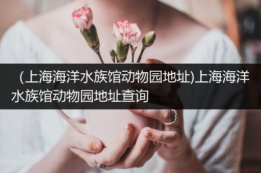 （上海海洋水族馆动物园地址)上海海洋水族馆动物园地址查询