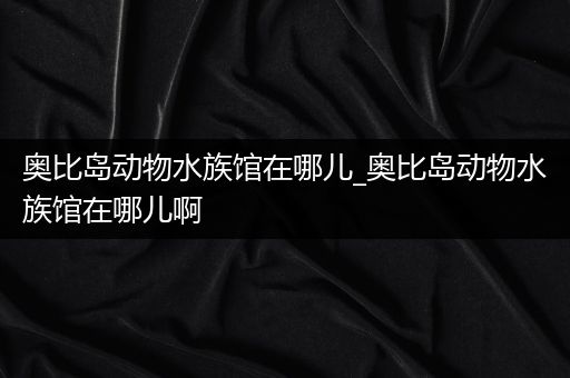 奥比岛动物水族馆在哪儿_奥比岛动物水族馆在哪儿啊