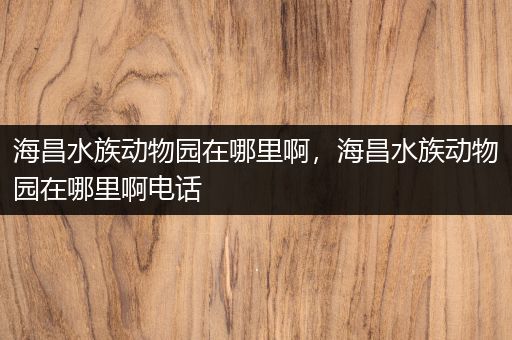 海昌水族动物园在哪里啊，海昌水族动物园在哪里啊电话