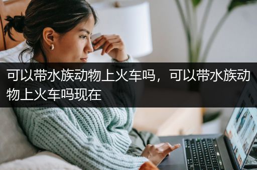 可以带水族动物上火车吗，可以带水族动物上火车吗现在