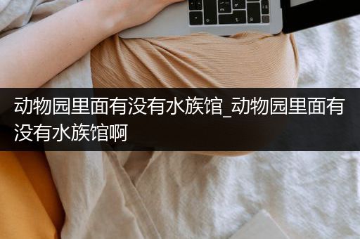 动物园里面有没有水族馆_动物园里面有没有水族馆啊