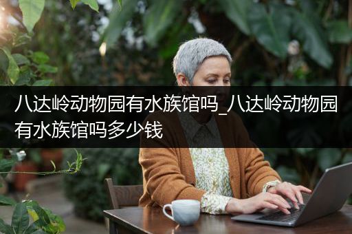 八达岭动物园有水族馆吗_八达岭动物园有水族馆吗多少钱