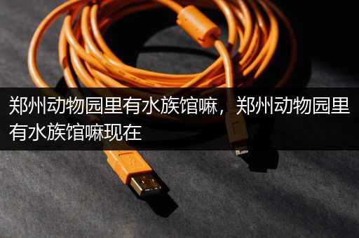 郑州动物园里有水族馆嘛，郑州动物园里有水族馆嘛现在