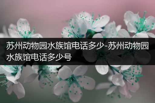苏州动物园水族馆电话多少-苏州动物园水族馆电话多少号