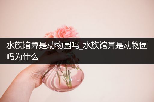 水族馆算是动物园吗_水族馆算是动物园吗为什么
