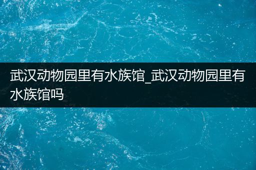 武汉动物园里有水族馆_武汉动物园里有水族馆吗