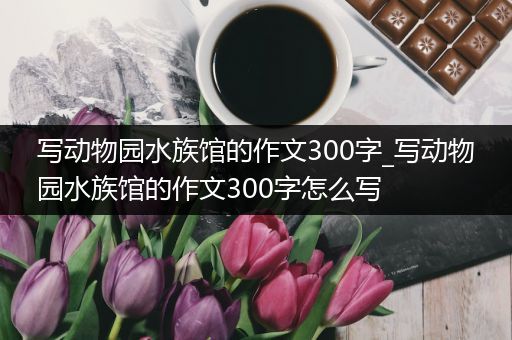 写动物园水族馆的作文300字_写动物园水族馆的作文300字怎么写