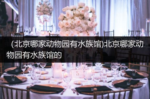 （北京哪家动物园有水族馆)北京哪家动物园有水族馆的