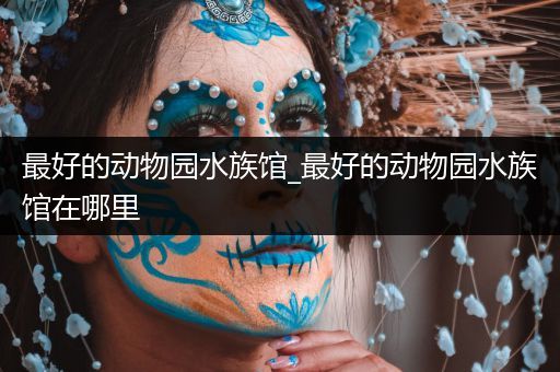 最好的动物园水族馆_最好的动物园水族馆在哪里