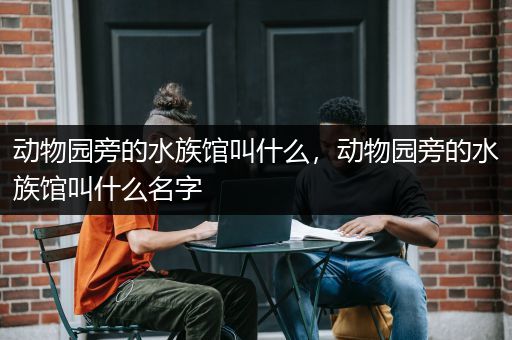 动物园旁的水族馆叫什么，动物园旁的水族馆叫什么名字