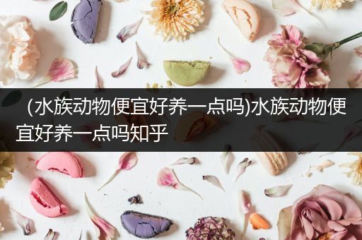 （水族动物便宜好养一点吗)水族动物便宜好养一点吗知乎