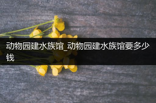 动物园建水族馆_动物园建水族馆要多少钱