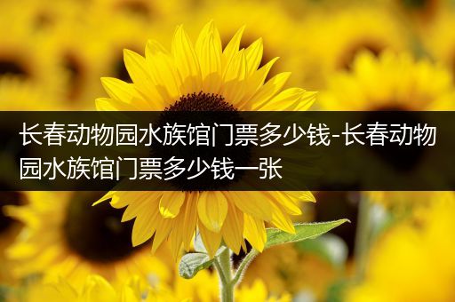 长春动物园水族馆门票多少钱-长春动物园水族馆门票多少钱一张