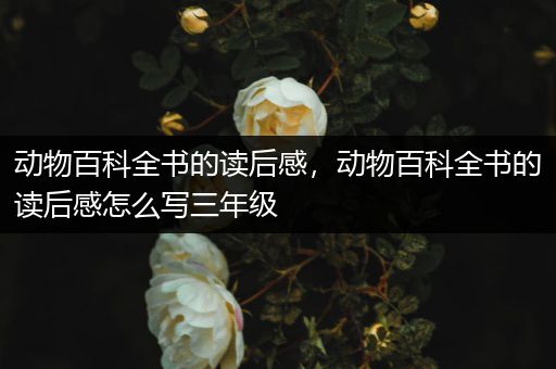 动物百科全书的读后感，动物百科全书的读后感怎么写三年级