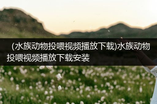 （水族动物投喂视频播放下载)水族动物投喂视频播放下载安装