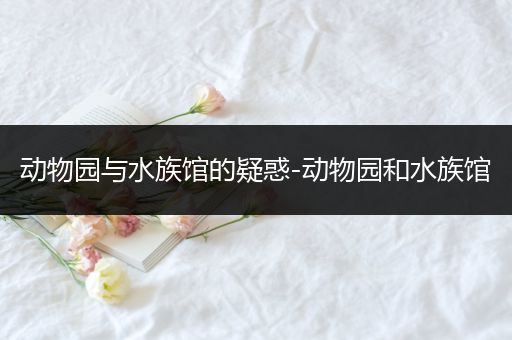 动物园与水族馆的疑惑-动物园和水族馆