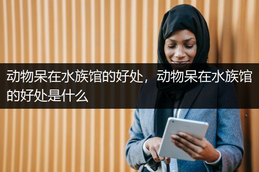 动物呆在水族馆的好处，动物呆在水族馆的好处是什么