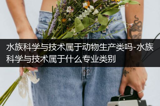 水族科学与技术属于动物生产类吗-水族科学与技术属于什么专业类别