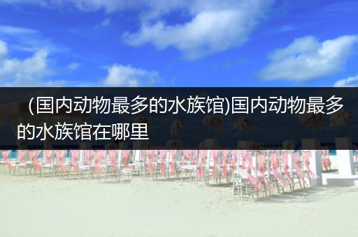 （国内动物最多的水族馆)国内动物最多的水族馆在哪里
