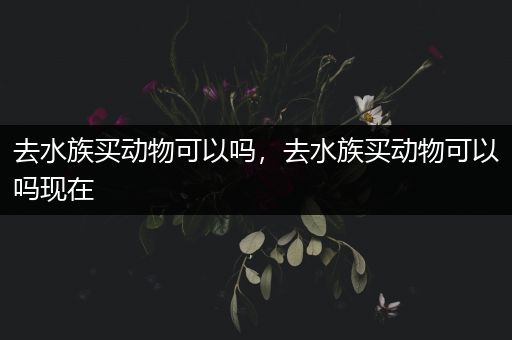 去水族买动物可以吗，去水族买动物可以吗现在