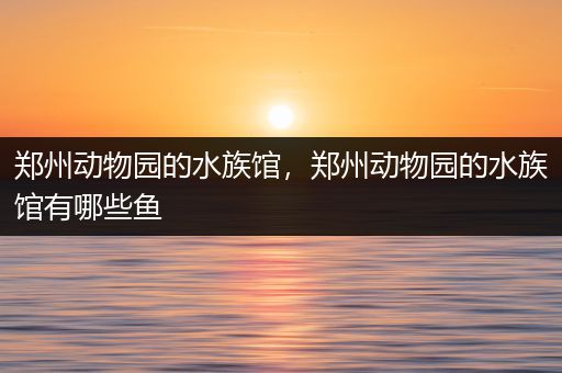 郑州动物园的水族馆，郑州动物园的水族馆有哪些鱼